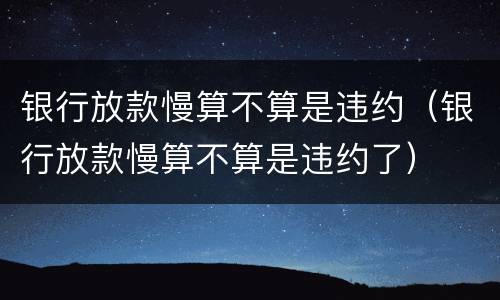 银行放款慢算不算是违约（银行放款慢算不算是违约了）