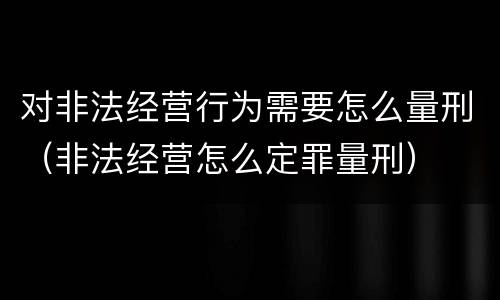 对非法经营行为需要怎么量刑（非法经营怎么定罪量刑）