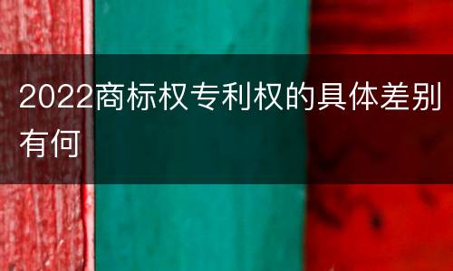 2022商标权专利权的具体差别有何