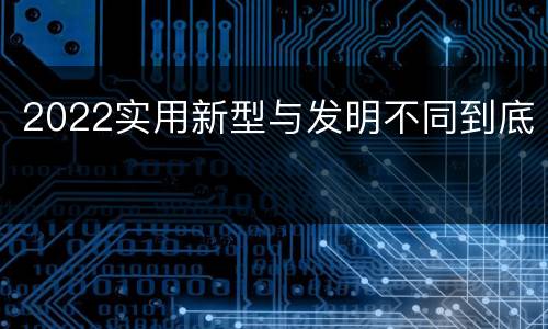 2022实用新型与发明不同到底