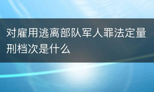 对雇用逃离部队军人罪法定量刑档次是什么