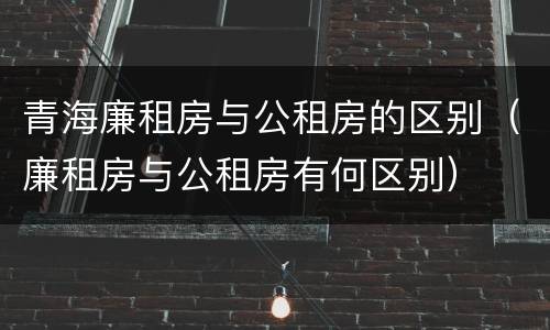 青海廉租房与公租房的区别（廉租房与公租房有何区别）