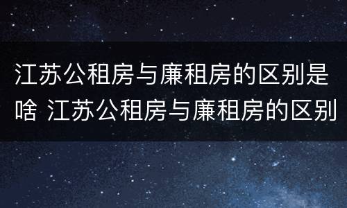 江苏公租房与廉租房的区别是啥 江苏公租房与廉租房的区别是啥呀