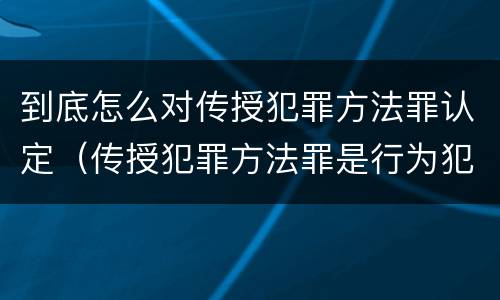 到底怎么对传授犯罪方法罪认定（传授犯罪方法罪是行为犯吗）