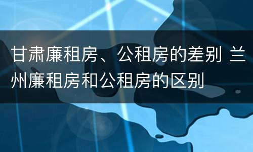 甘肃廉租房、公租房的差别 兰州廉租房和公租房的区别