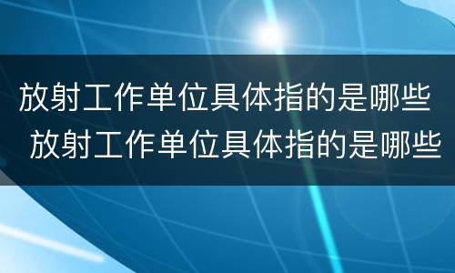 放射工作单位具体指的是哪些 放射工作单位具体指的是哪些单位