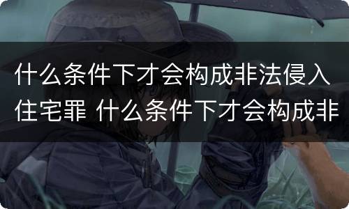 什么条件下才会构成非法侵入住宅罪 什么条件下才会构成非法侵入住宅罪呢