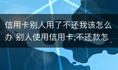 信用卡别人用了不还我该怎么办 别人使用信用卡,不还款怎么办