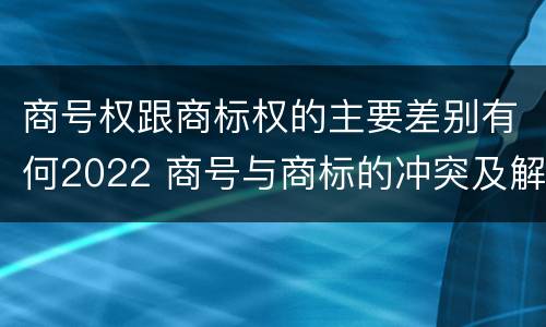 商号权跟商标权的主要差别有何2022 商号与商标的冲突及解决措施