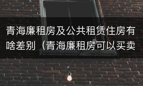 青海廉租房及公共租赁住房有啥差别（青海廉租房可以买卖吗）