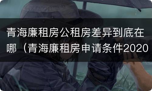 青海廉租房公租房差异到底在哪（青海廉租房申请条件2020）