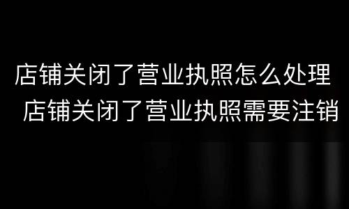 店铺关闭了营业执照怎么处理 店铺关闭了营业执照需要注销吗