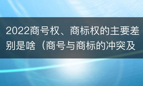 2022商号权、商标权的主要差别是啥（商号与商标的冲突及解决措施）