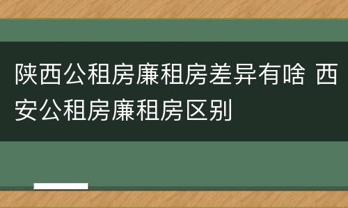 陕西公租房廉租房差异有啥 西安公租房廉租房区别