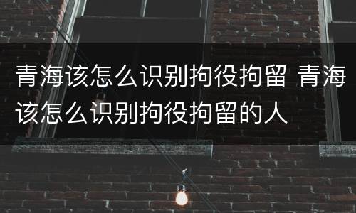 青海该怎么识别拘役拘留 青海该怎么识别拘役拘留的人