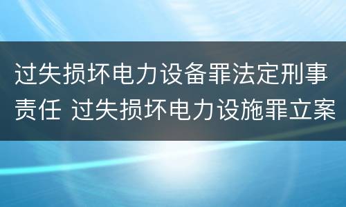 过失损坏电力设备罪法定刑事责任 过失损坏电力设施罪立案标准