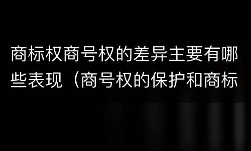 商标权商号权的差异主要有哪些表现（商号权的保护和商标权的保护一样是全国性范围的）