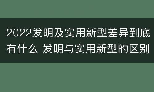 2022发明及实用新型差异到底有什么 发明与实用新型的区别有哪些