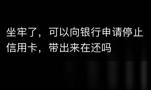 坐牢了，可以向银行申请停止信用卡，带出来在还吗