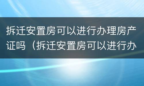 拆迁安置房可以进行办理房产证吗（拆迁安置房可以进行办理房产证吗要多少钱）