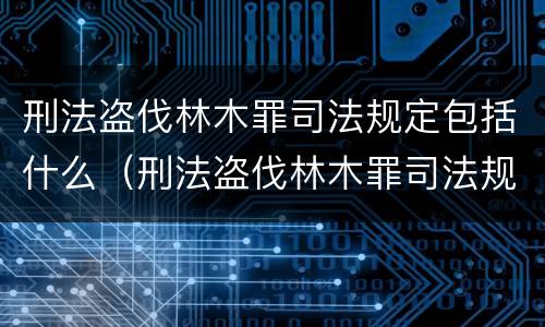 刑法盗伐林木罪司法规定包括什么（刑法盗伐林木罪司法规定包括什么罪名）