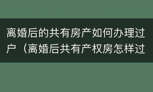 离婚后的共有房产如何办理过户（离婚后共有产权房怎样过户）