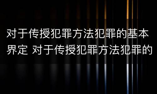 对于传授犯罪方法犯罪的基本界定 对于传授犯罪方法犯罪的基本界定是