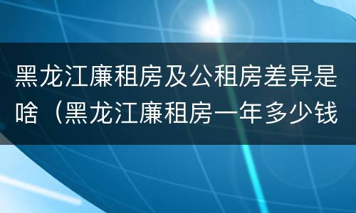 黑龙江廉租房及公租房差异是啥（黑龙江廉租房一年多少钱）