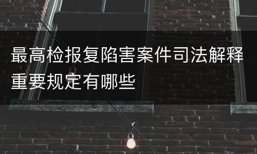 最高检报复陷害案件司法解释重要规定有哪些