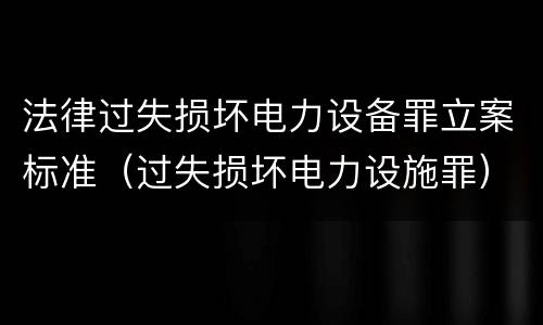 法律过失损坏电力设备罪立案标准（过失损坏电力设施罪）