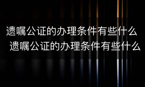 遗嘱公证的办理条件有些什么 遗嘱公证的办理条件有些什么规定