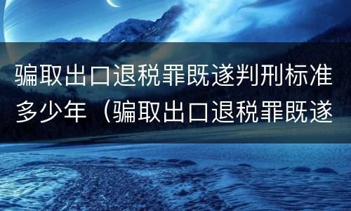 骗取出口退税罪既遂判刑标准多少年（骗取出口退税罪既遂判刑标准多少年以上）