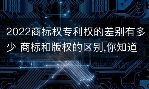 2022商标权专利权的差别有多少 商标和版权的区别,你知道多少?