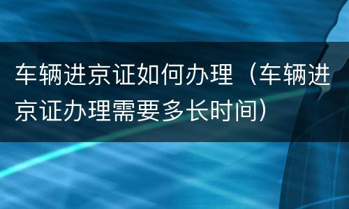 车辆进京证如何办理（车辆进京证办理需要多长时间）