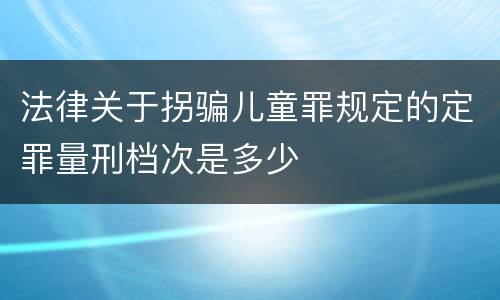 法律关于拐骗儿童罪规定的定罪量刑档次是多少