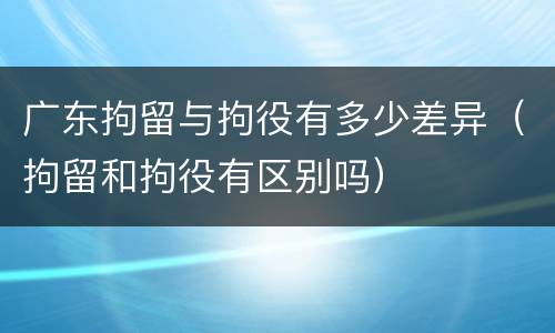 广东拘留与拘役有多少差异（拘留和拘役有区别吗）