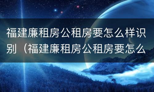 福建廉租房公租房要怎么样识别（福建廉租房公租房要怎么样识别真假）