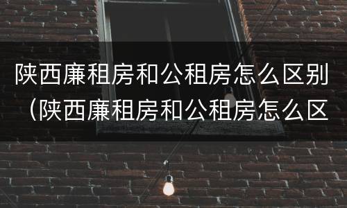 陕西廉租房和公租房怎么区别（陕西廉租房和公租房怎么区别的）