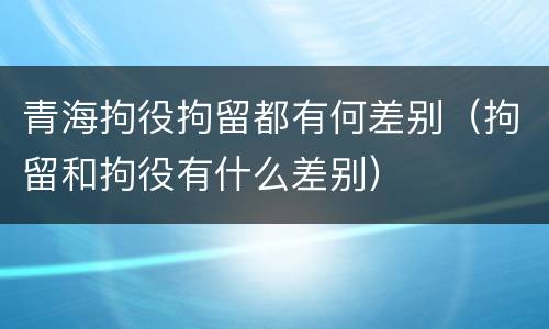 青海拘役拘留都有何差别（拘留和拘役有什么差别）