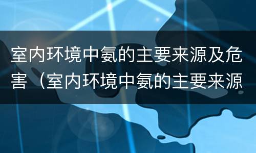 室内环境中氨的主要来源及危害（室内环境中氨的主要来源及危害是什么）