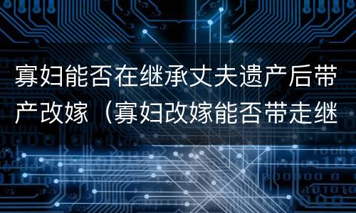 寡妇能否在继承丈夫遗产后带产改嫁（寡妇改嫁能否带走继承前夫的遗产）