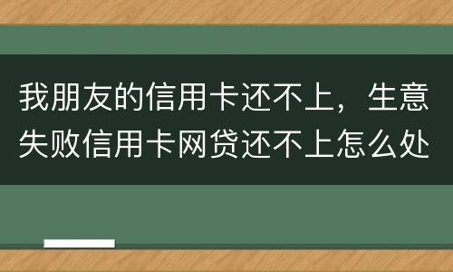 我朋友的信用卡还不上，生意失败信用卡网贷还不上怎么处理的啊