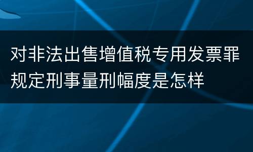 对非法出售增值税专用发票罪规定刑事量刑幅度是怎样