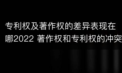 专利权及著作权的差异表现在哪2022 著作权和专利权的冲突