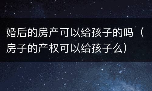 婚后的房产可以给孩子的吗（房子的产权可以给孩子么）