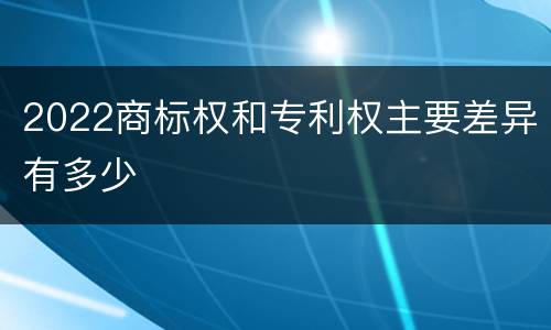 2022商标权和专利权主要差异有多少