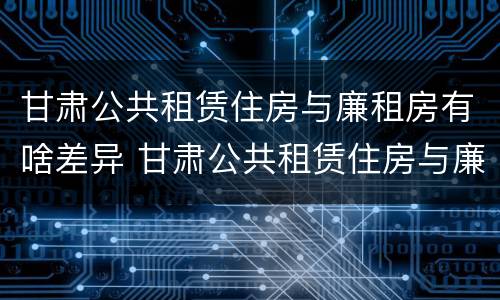 甘肃公共租赁住房与廉租房有啥差异 甘肃公共租赁住房与廉租房有啥差异吗