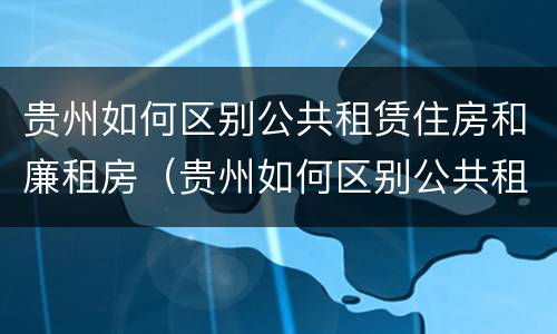 贵州如何区别公共租赁住房和廉租房（贵州如何区别公共租赁住房和廉租房的区别）