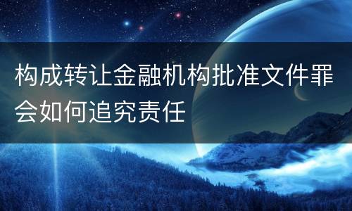 构成转让金融机构批准文件罪会如何追究责任