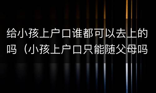 给小孩上户口谁都可以去上的吗（小孩上户口只能随父母吗）